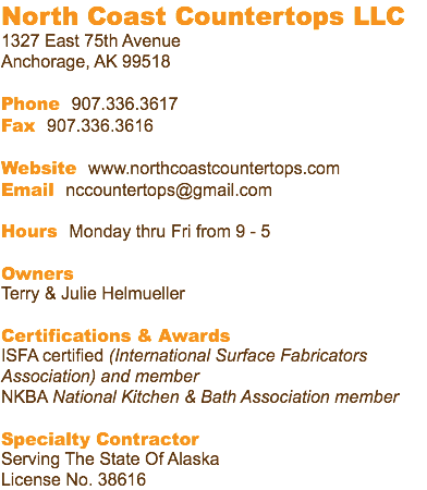 North Coast Countertops LLC 1327 East 75th Avenue Anchorage, AK 99518 Phone 907.336.3617 Fax 907.336.3616 Website www.northcoastcountertops.com Email nccountertops@gmail.com Hours Monday thru Fri from 9 - 5 Owners Terry & Julie Helmueller Certifications & Awards ISFA certified (International Surface Fabricators Association) and member NKBA National Kitchen & Bath Association member Specialty Contractor Serving The State Of Alaska License No. 38616