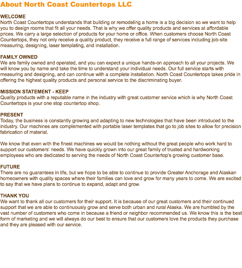 About North Coast Countertops LLC WELCOME North Coast Countertops understands that building or remodeling a home is a big decision so we want to help you to design rooms that fit all your needs. That is why we offer quality products and services at affordable prices. We carry a large selection of products for your home or office. When customers choose North Coast Countertops, they not only receive a quality product, they receive a full range of services including job-site measuring, designing, laser templating, and installation. FAMILY OWNED We are family owned and operated, and you can expect a unique hands-on approach to all your projects. We will know you by name and take the time to understand your individual needs. Our full service starts with measuring and designing, and can continue with a complete installation. North Coast Countertops takes pride in offering the highest quality products and personal service to the discriminating buyer. MISSION STATEMENT - KEEP Quality products with a reputable name in the industry with great customer service which is why North Coast Countertops is your one stop countertop shop. PRESENT Today, the business is constantly growing and adapting to new technologies that have been introduced to the industry. Our machines are complemented with portable laser templates that go to job sites to allow for precision fabrication of material. We know that even with the finest machines we would be nothing without the great people who work hard to support our customers' needs. We have quickly grown into our great family of trusted and hardworking employees who are dedicated to serving the needs of North Coast Countertop's growing customer base. FUTURE There are no guarantees in life, but we hope to be able to continue to provide Greater Anchorage and Alaskan homeowners with quality spaces where their families can love and grow for many years to come. We are excited to say that we have plans to continue to expand, adapt and grow. THANK YOU We want to thank all our customers for their support. It is because of our great customers and their continued support that we are able to continuously grow and serve both urban and rural Alaska. We are humbled by the vast number of customers who come in because a friend or neighbor recommended us. We know this is the best form of marketing and we will always do our best to ensure that our customers love the products they purchase and they are pleased with our service. 