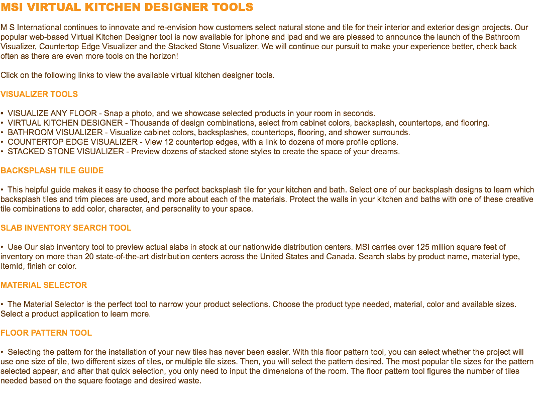 MSI VIRTUAL KITCHEN DESIGNER TOOLS M S International continues to innovate and re-envision how customers select natural stone and tile for their interior and exterior design projects. Our popular web-based Virtual Kitchen Designer tool is now available for iphone and ipad and we are pleased to announce the launch of the Bathroom Visualizer, Countertop Edge Visualizer and the Stacked Stone Visualizer. We will continue our pursuit to make your experience better, check back often as there are even more tools on the horizon! Click on the following links to view the available virtual kitchen designer tools. VISUALIZER TOOLS • VISUALIZE ANY FLOOR - Snap a photo, and we showcase selected products in your room in seconds. • VIRTUAL KITCHEN DESIGNER - Thousands of design combinations, select from cabinet colors, backsplash, countertops, and flooring. • BATHROOM VISUALIZER - Visualize cabinet colors, backsplashes, countertops, flooring, and shower surrounds. • COUNTERTOP EDGE VISUALIZER - View 12 countertop edges, with a link to dozens of more profile options. • STACKED STONE VISUALIZER - Preview dozens of stacked stone styles to create the space of your dreams. Backsplash Tile Guide • This helpful guide makes it easy to choose the perfect backsplash tile for your kitchen and bath. Select one of our backsplash designs to learn which backsplash tiles and trim pieces are used, and more about each of the materials. Protect the walls in your kitchen and baths with one of these creative tile combinations to add color, character, and personality to your space. SLAB INVENTORY SEARCH TOOL • Use Our slab inventory tool to preview actual slabs in stock at our nationwide distribution centers. MSI carries over 125 million square feet of inventory on more than 20 state-of-the-art distribution centers across the United States and Canada. Search slabs by product name, material type, ItemId, finish or color. Material Selector • The Material Selector is the perfect tool to narrow your product selections. Choose the product type needed, material, color and available sizes. Select a product application to learn more. Floor Pattern Tool • Selecting the pattern for the installation of your new tiles has never been easier. With this floor pattern tool, you can select whether the project will use one size of tile, two different sizes of tiles, or multiple tile sizes. Then, you will select the pattern desired. The most popular tile sizes for the pattern selected appear, and after that quick selection, you only need to input the dimensions of the room. The floor pattern tool figures the number of tiles needed based on the square footage and desired waste. 